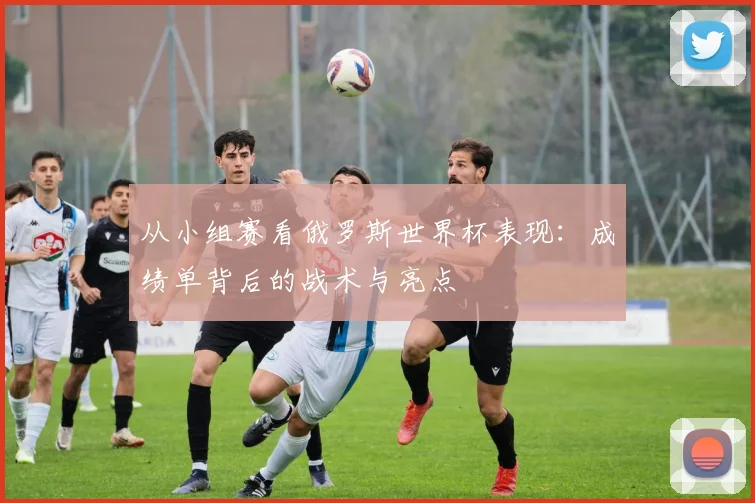 从小组赛看俄罗斯世界杯表现：成绩单背后的战术与亮点