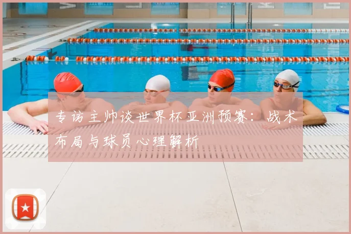 专访主帅谈世界杯亚洲预赛：战术布局与球员心理解析