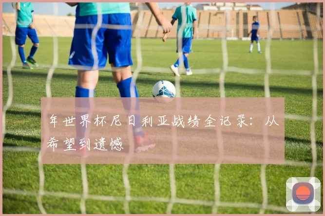年世界杯尼日利亚战绩全记录：从希望到遗憾