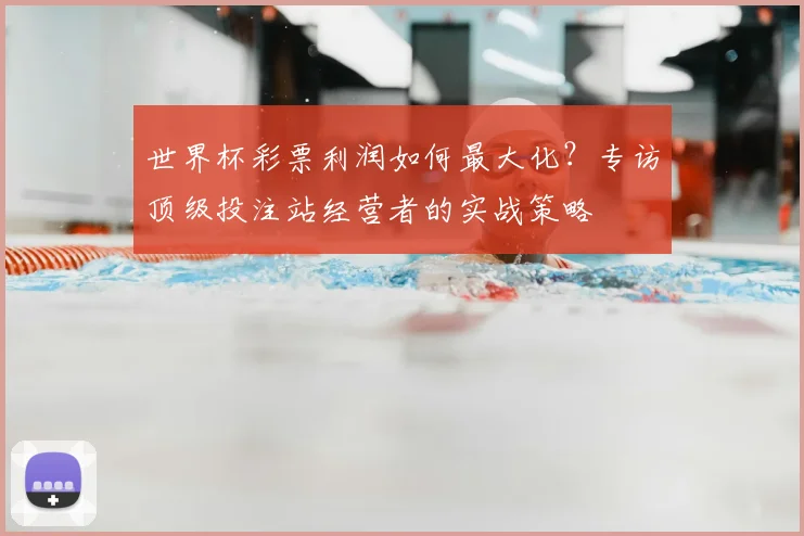 世界杯彩票利润如何最大化？专访顶级投注站经营者的实战策略