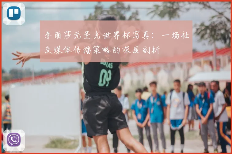 李丽莎无圣光世界杯写真:一场社交媒体传播策略的深度剖析