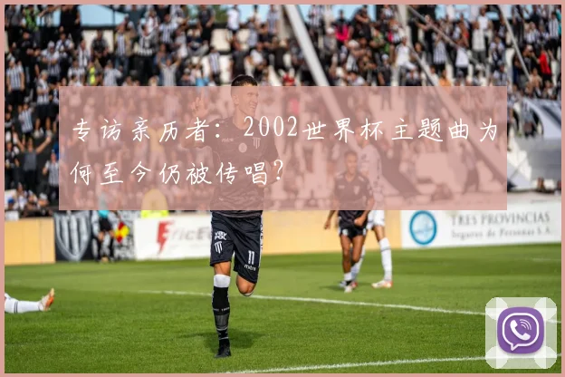 专访亲历者：2002世界杯主题曲为何至今仍被传唱？