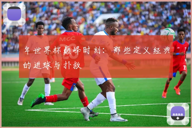年世界杯巅峰时刻：那些定义经典的进球与扑救