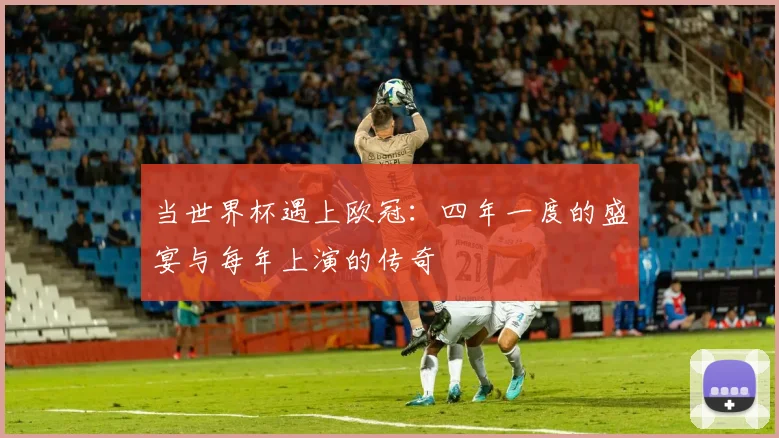 当世界杯遇上欧冠：四年一度的盛宴与每年上演的传奇
