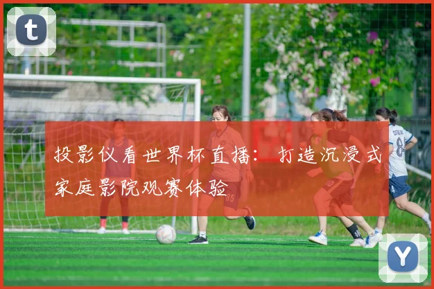 投影仪看世界杯直播:打造沉浸式家庭影院观赛体验