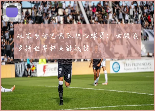 独家专访巴西队核心球员:回顾俄罗斯世界杯关键战役