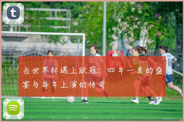 当世界杯遇上欧冠:四年一度的盛宴与每年上演的传奇