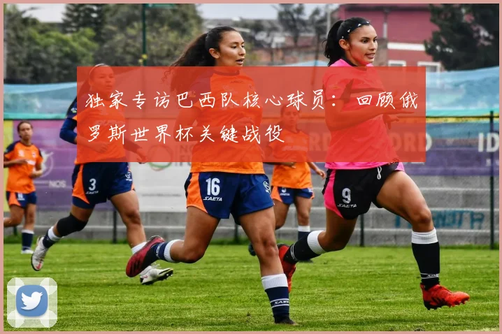 独家专访巴西队核心球员:回顾俄罗斯世界杯关键战役