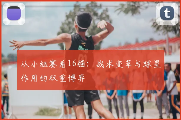 从小组赛看16强：战术变革与球星作用的双重博弈