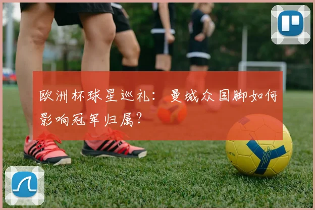 欧洲杯球星巡礼:曼城众国脚如何影响冠军归属?
