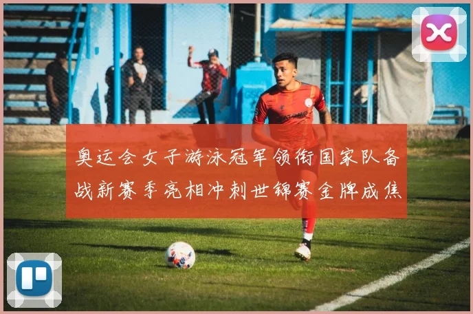 奥运会女子游泳冠军领衔国家队备战新赛季亮相冲刺世锦赛金牌成焦点