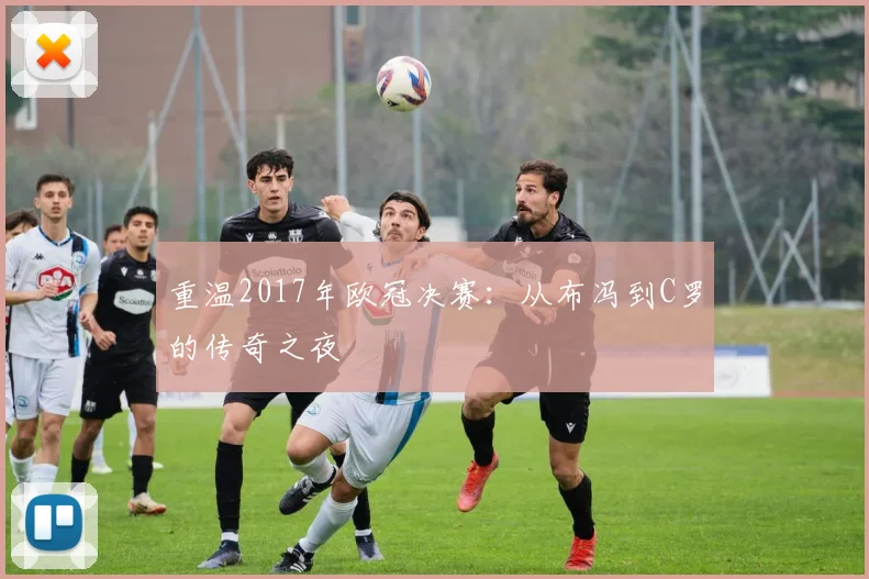 重温2017年欧冠决赛:从布冯到C罗的传奇之夜