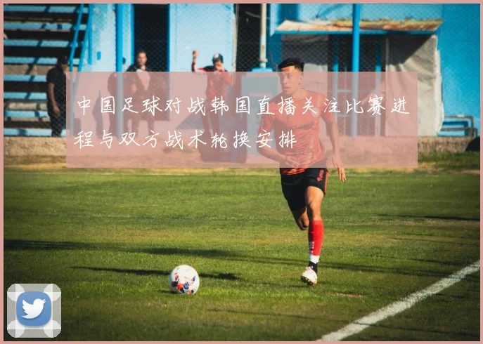 中国足球对战韩国直播关注比赛进程与双方战术轮换安排