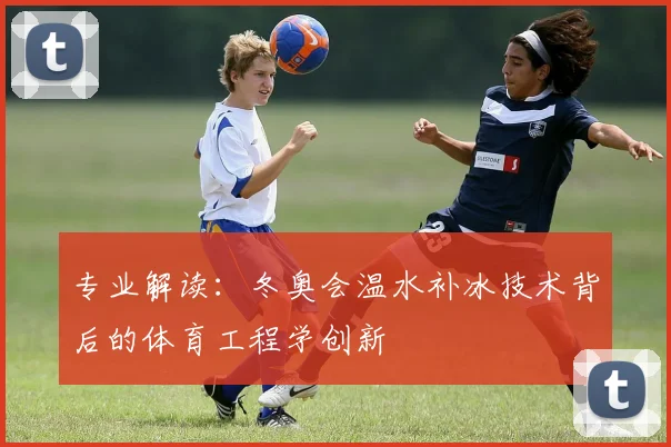 专业解读：冬奥会温水补冰技术背后的体育工程学创新