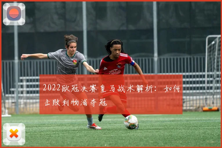 2022欧冠决赛皇马战术解析:如何击败利物浦夺冠
