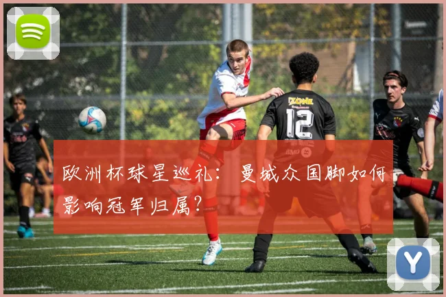 欧洲杯球星巡礼：曼城众国脚如何影响冠军归属？