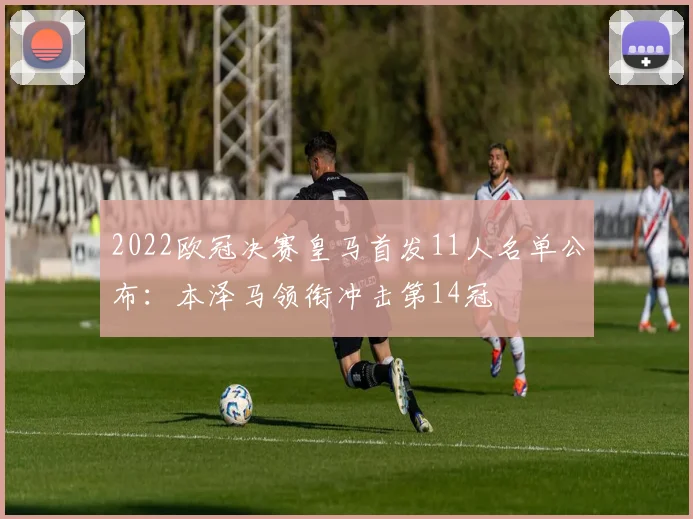 2022欧冠决赛皇马首发11人名单公布:本泽马领衔冲击第14冠