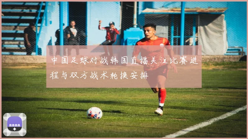 中国足球对战韩国直播关注比赛进程与双方战术轮换安排