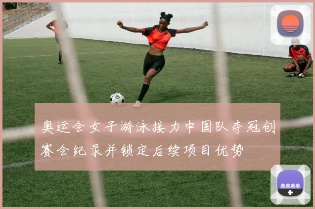 奥运会女子游泳接力中国队夺冠创赛会纪录并锁定后续项目优势