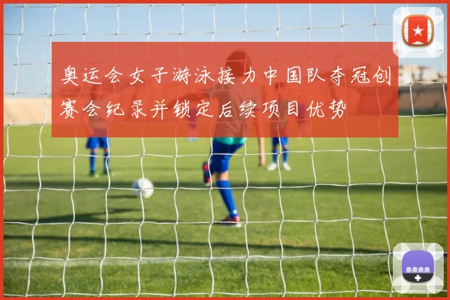 奥运会女子游泳接力中国队夺冠创赛会纪录并锁定后续项目优势