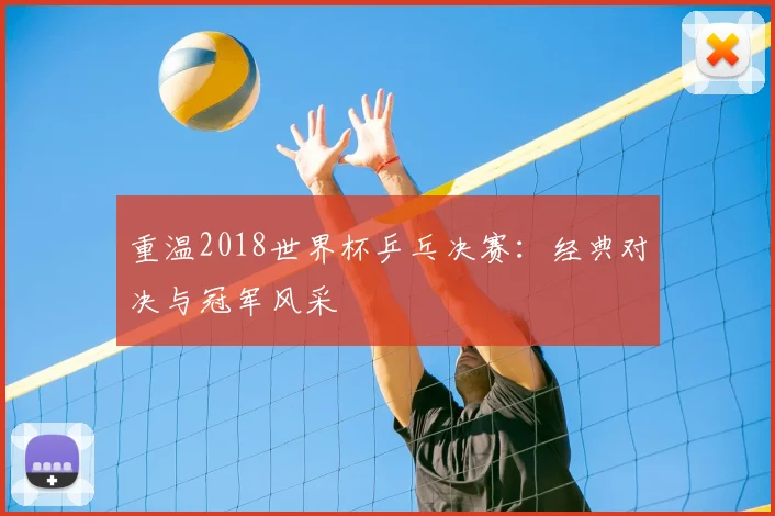 重温2018世界杯乒乓决赛：经典对决与冠军风采