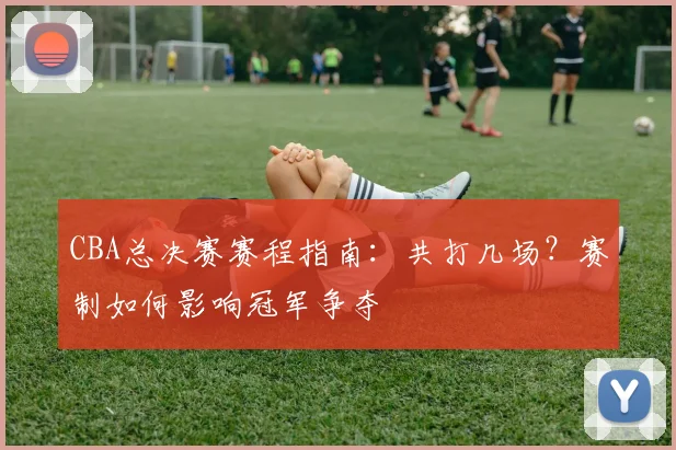 CBA总决赛赛程指南:共打几场?赛制如何影响冠军争夺