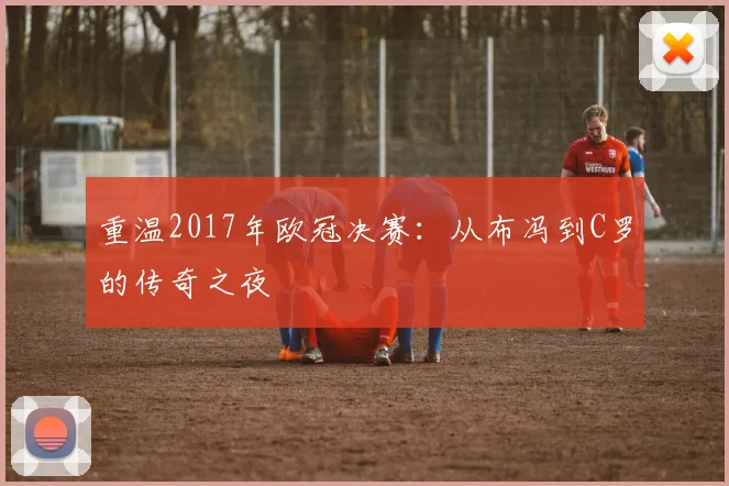 重温2017年欧冠决赛：从布冯到C罗的传奇之夜