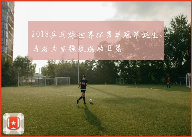 2018乒乓球世界杯男单冠军诞生，马龙力克强敌成功卫冕