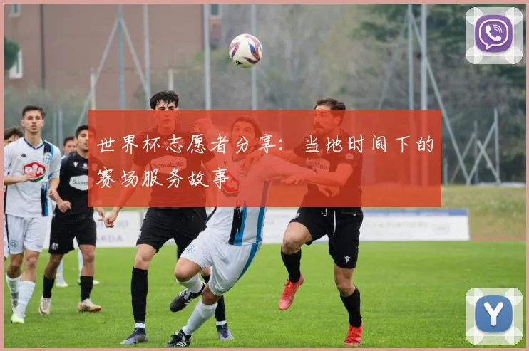 世界杯志愿者分享：当地时间下的赛场服务故事